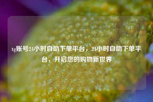 tg账号24小时自助下单平台，24小时自助下单平台，开启您的购物新世界